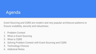 Agenda
Event Sourcing and CQRS are modern and very popular architecure patterns to
Ensure scalablity, security and robustness.
1. Problem Context
2. What is Event Sourcing
3. What is CQRS
4. Solving Problem Context with Event Sourcing and CQRS
5. Technology Choices
6. Addiotnal Notes
 