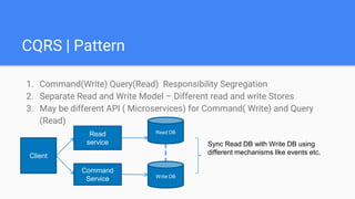 CQRS | Pattern
1. Command(Write) Query(Read) Responsibility Segregation
2. Separate Read and Write Model – Different read and write Stores
3. May be different API ( Microservices) for Command( Write) and Query
(Read)
Client
Read
service
Command
Service
Read DB
Write DB
Sync Read DB with Write DB using
different mechanisms like events etc.
 