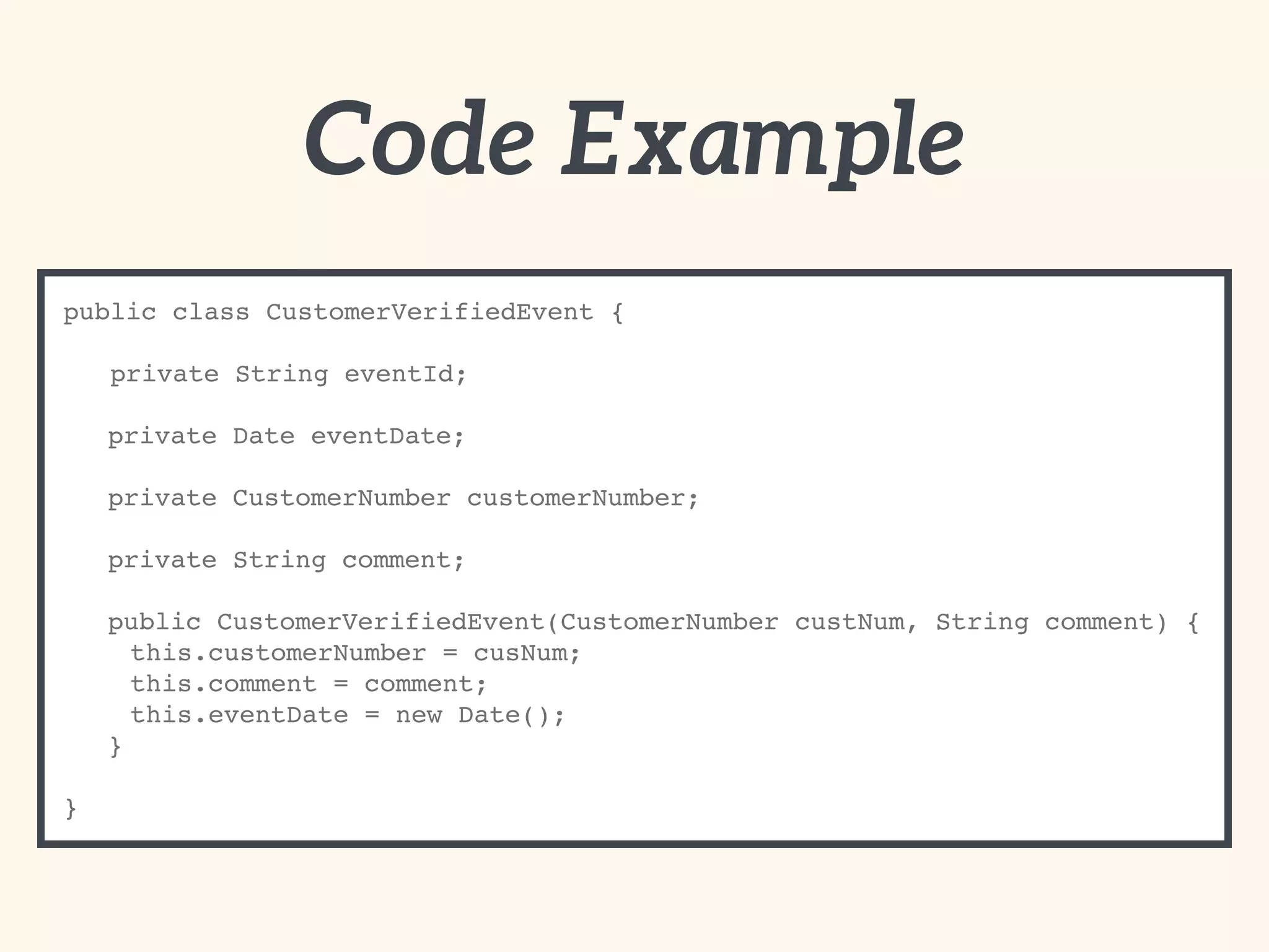 Code Example
public class CustomerVerifiedEvent {
private String eventId;
private Date eventDate;
private CustomerNumber customerNumber;
private String comment;
public CustomerVerifiedEvent(CustomerNumber custNum, String comment) {
this.customerNumber = cusNum;
this.comment = comment;
this.eventDate = new Date();
}
}
 