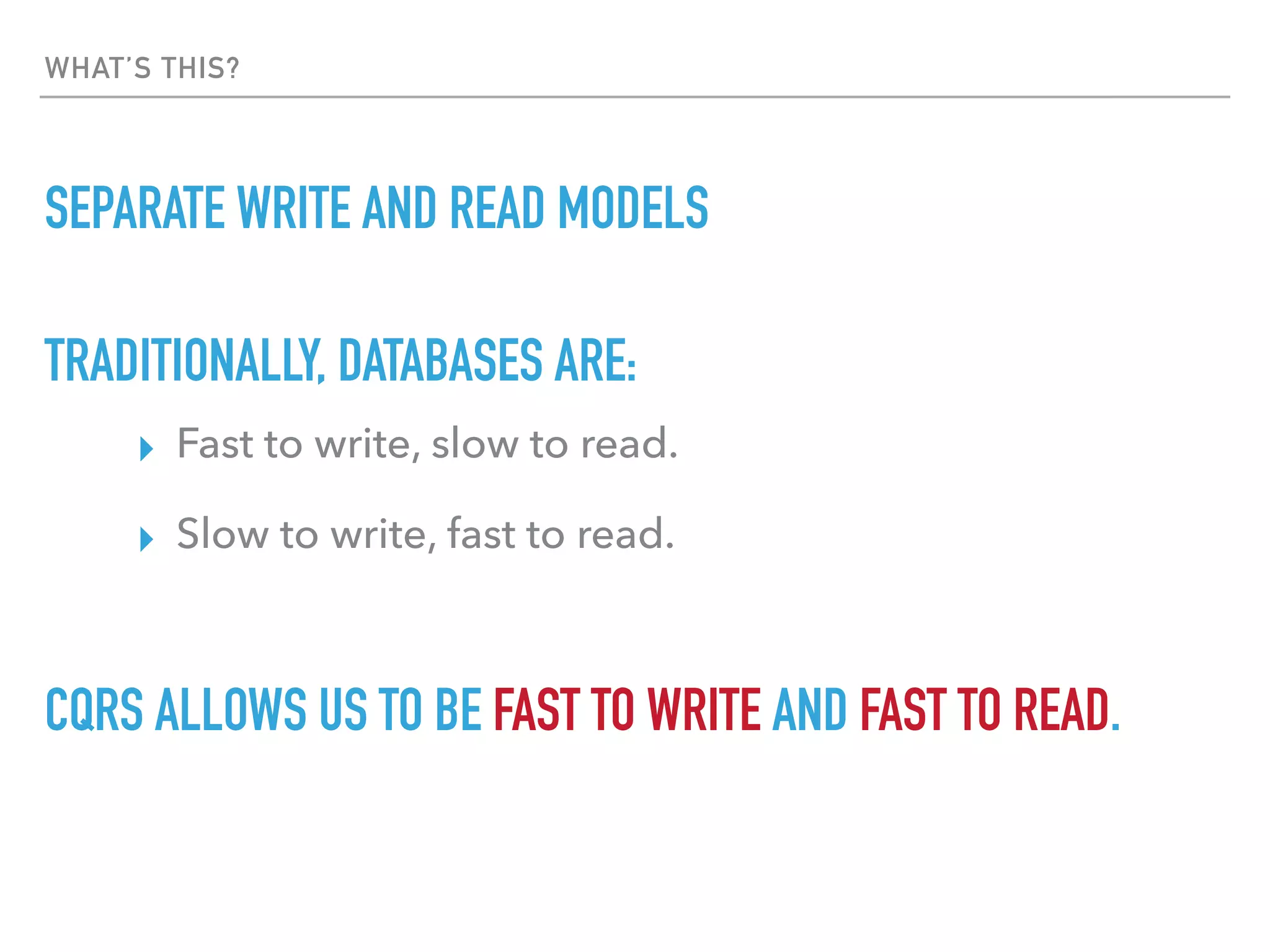 WHAT’S THIS?
SEPARATE WRITE AND READ MODELS
TRADITIONALLY, DATABASES ARE:
▸ Fast to write, slow to read.
▸ Slow to write, fast to read.
CQRS ALLOWS US TO BE FAST TO WRITE AND FAST TO READ.
 