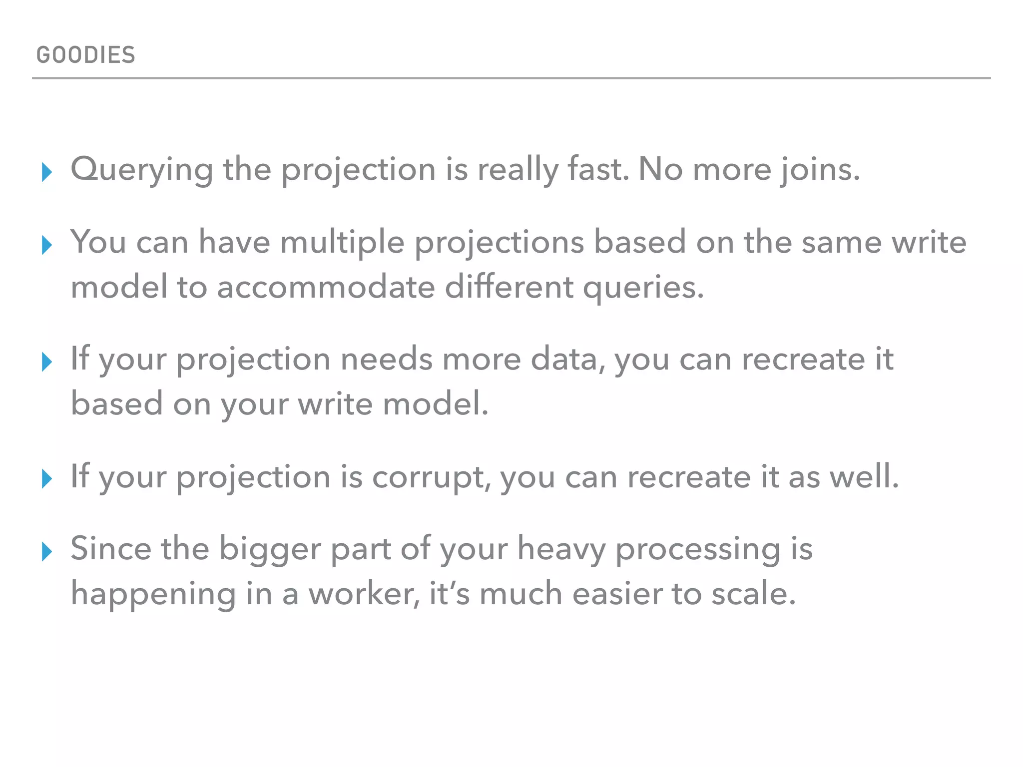 ▸ Querying the projection is really fast. No more joins.
▸ You can have multiple projections based on the same write
model to accommodate different queries.
▸ If your projection needs more data, you can recreate it
based on your write model.
▸ If your projection is corrupt, you can recreate it as well.
▸ Since the bigger part of your heavy processing is
happening in a worker, it’s much easier to scale.
GOODIES
 