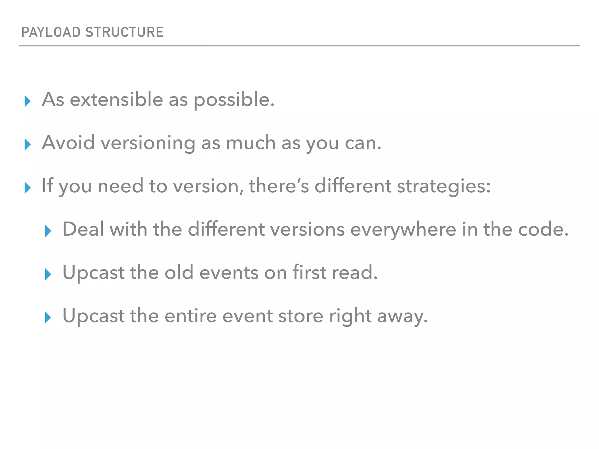 PAYLOAD STRUCTURE
▸ As extensible as possible.
▸ Avoid versioning as much as you can.
▸ If you need to version, there’s different strategies:
▸ Deal with the different versions everywhere in the code.
▸ Upcast the old events on ﬁrst read.
▸ Upcast the entire event store right away.
 