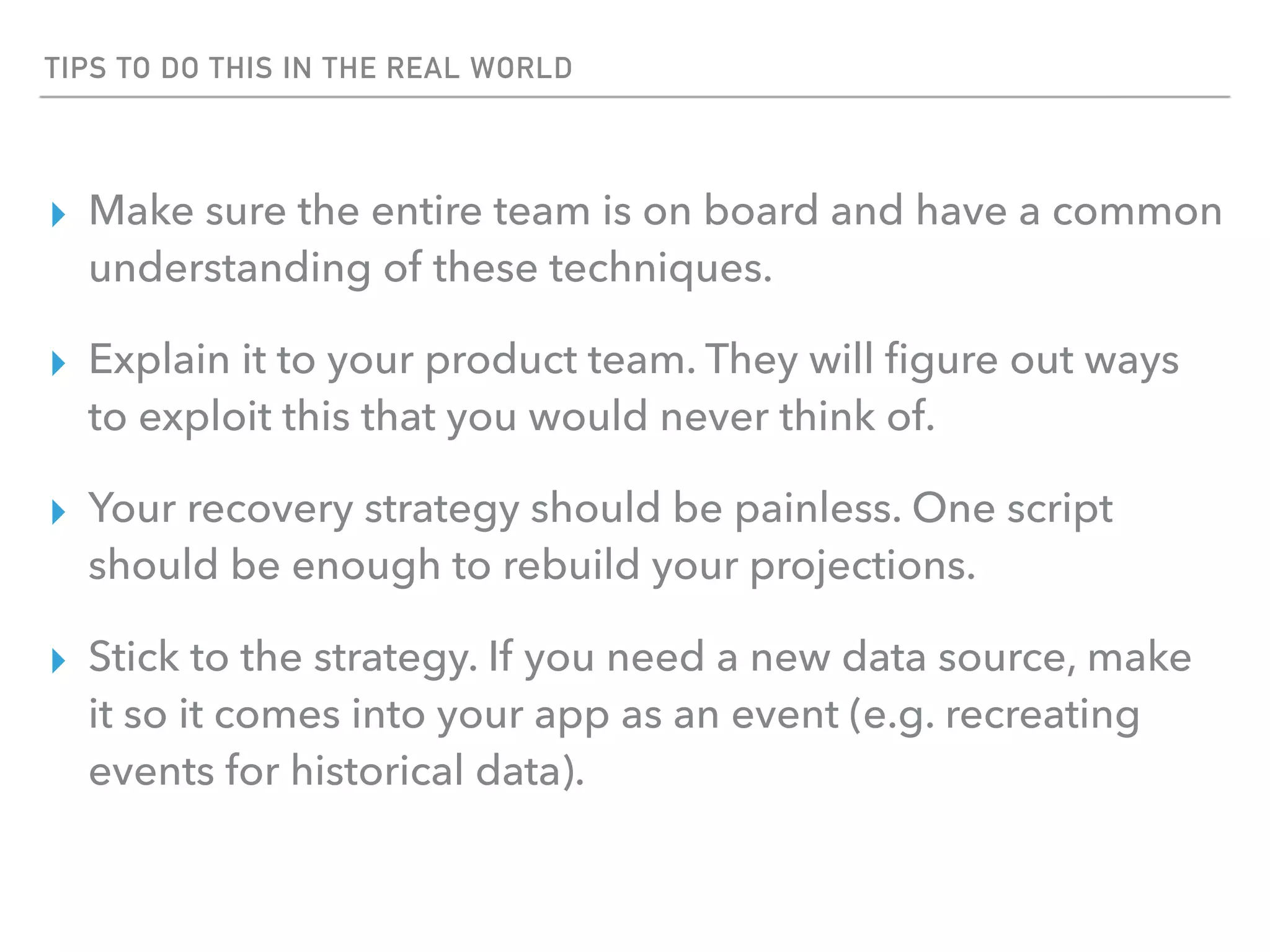 TIPS TO DO THIS IN THE REAL WORLD
▸ Make sure the entire team is on board and have a common
understanding of these techniques.
▸ Explain it to your product team. They will ﬁgure out ways
to exploit this that you would never think of.
▸ Your recovery strategy should be painless. One script
should be enough to rebuild your projections.
▸ Stick to the strategy. If you need a new data source, make
it so it comes into your app as an event (e.g. recreating
events for historical data).
 