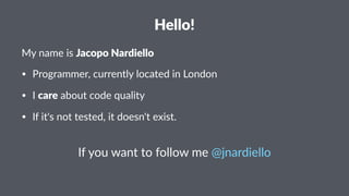 Hello! 
My#name#is#Jacopo&Nardiello 
• Programmer,*currently*located*in*London 
• I*care*about*code*quality 
• If*it's*not*tested,*it*doesn't*exist. 
If#you#want#to#follow#me#@jnardiello 
 