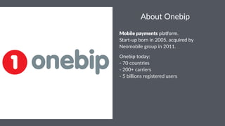 About&Onebip 
Mobile'payments!pla%orm. 
Start,up!born!in!2005,!acquired!by! 
Neomobile!group!in!2011.! 
Onebip'today: 
.'70'countries 
.'200+'carriers 
.'5'billions'registered'users 
 