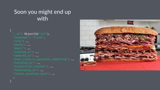 Soon$you$might$end$up$ 
with 
{ 
"_id": ObjectId("123"), 
"username": "Flash", 
"city": …, 
"phone": …, 
"email": …, 
"created_at": …, 
"updated_at": …, 
"ever_tried_to_purchase_something": …, 
"canceled_at": …, 
"acquisition_channel": …, 
"terminated_at": …, 
"latest_purchase_date": …, 
… 
} 
 