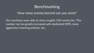 Benchmarking 
How$many$events/second$can$you$store? 
Our$machines$were$able$to$store$roughly$150$events/sec.$This$ 
number$can$be$greatly$increased$with$dedicated$IOPS,$more$ 
aggressive$inser@ng$policies,$etc.. 
 