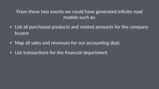 From%these%two%events%we%could%have%generated%infinite%read% 
models%such%as: 
• List&all&purchased&products&and&related&amounts&for&the&company& 
buyers& 
• Map&all&sales&and&revenues&for&our&accoun8ng&dept 
• List&transac8ons&for&the&financial&department 
 