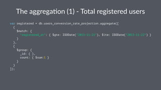 The$aggrega(on$(1)$.$Total$registered$users 
var registered = db.users_conversion_rate_projection.aggregate([ 
{ 
$match: { 
"registered_at": { $gte: ISODate("2015-11-21"), $lte: ISODate("2015-11-22") } 
} 
}, 
{ 
$group: { 
_id: { }, 
count: { $sum:1 } 
} 
} 
]); 
 