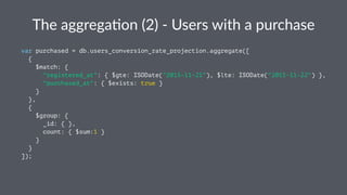 The$aggrega(on$(2)$.$Users$with$a$purchase 
var purchased = db.users_conversion_rate_projection.aggregate([ 
{ 
$match: { 
"registered_at": { $gte: ISODate("2015-11-21"), $lte: ISODate("2015-11-22") }, 
"purchased_at": { $exists: true } 
} 
}, 
{ 
$group: { 
_id: { }, 
count: { $sum:1 } 
} 
} 
]); 
 