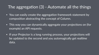 The$aggrega(on$(3)$.$Automate$all$the$things 
• You%can%easily%create%the%aggrega2on%framework%statement%by% 
composi2on%abstrac2ng%the%concept%of%Column. 
• This%way%you%can%dynamically%aggregate%your%projec2ons%on%(for% 
example)%an%API%requests. 
• If%your%Projector%is%a%long%running%process,%your%projec2ons%will% 
be%updated%to%the%second%and%you%automagically%get%real%me% 
data. 
 