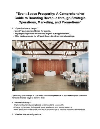 "Event Space Prosperity: A Comprehensive
Guide to Boosting Revenue through Strategic
Operations, Marketing, and Promotions"
1. **Optimize Space Usage:**
- Identify peak demand times for events.
- Adjust pricing based on demand (higher during peak times).
- Offer package deals for off-peak hours to attract more bookings.
Optimizing space usage is crucial for maximizing revenue in your event space business.
Here are detailed ways to achieve this:
A. **Dynamic Pricing:**
- Implement dynamic pricing based on demand and seasonality.
- Charge higher rates during peak hours, weekends, and popular seasons.
- Offer discounted rates for off-peak hours or weekdays to attract a broader customer base.
B. **Flexible Space Configurations:**
 