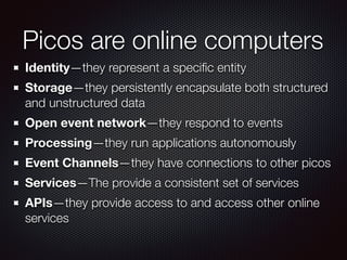 Picos are online computers
Identity—they represent a speciﬁc entity
Storage—they persistently encapsulate both structured
and unstructured data
Open event network—they respond to events
Processing—they run applications autonomously
Event Channels—they have connections to other picos
Services—The provide a consistent set of services
APIs—they provide access to and access other online
services
 