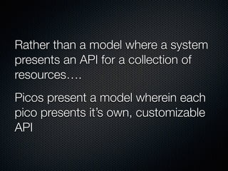 Rather than a model where a system
presents an API for a collection of
resources….
Picos present a model wherein each
pico presents it’s own, customizable
API
 