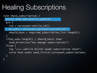 Healing Subscriptions
rule check_subscriptions {
select when pds profile_updated
pre {
vid = carvoyant:vehicle_id();
my_subs = carvoyant:getSubscription(vid);
should_have = required_subscription_list.length();
}
if(my_subs.length() < should_have) then
send_directive("not enough subscriptions")
fired {
log ">>>> vehicle #{vid} needs subscription check";
raise fuse event need_initial_carvoyant_subscriptions;
}
}
 