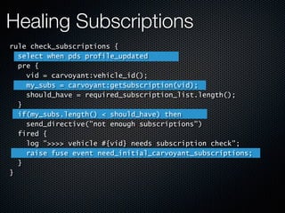 Healing Subscriptions
rule check_subscriptions {
select when pds profile_updated
pre {
vid = carvoyant:vehicle_id();
my_subs = carvoyant:getSubscription(vid);
should_have = required_subscription_list.length();
}
if(my_subs.length() < should_have) then
send_directive("not enough subscriptions")
fired {
log ">>>> vehicle #{vid} needs subscription check";
raise fuse event need_initial_carvoyant_subscriptions;
}
}
 