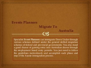 Events Planners
Migrate To
Australia
Specialist Event Planners can immigrate Down Under through
various schemes defined under the general skilled migration
schemes of federal and provincial governments. You also stand
a good chance of gaining entry into Australian shores through
the employment based entry permits. You just need to follow
the guidelines meticulously and accomplish each phase and
step of the Aussie immigration process.

 