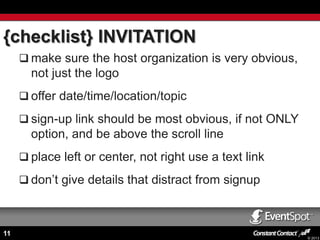 {checklist} INVITATION
 make sure the host organization is very obvious,

not just the logo
 offer date/time/location/topic
 sign-up link should be most obvious, if not ONLY

option, and be above the scroll line
 place left or center, not right use a text link
 don’t give details that distract from signup

11

© 2013

 