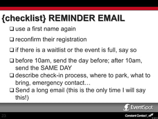 {checklist} REMINDER EMAIL
 use a first name again
 reconfirm their registration
 if there is a waitlist or the event is full, say so
 before 10am, send the day before; after 10am,

send the SAME DAY
 describe check-in process, where to park, what to
bring, emergency contact…
 Send a long email (this is the only time I will say
this!)
23

© 2013

 