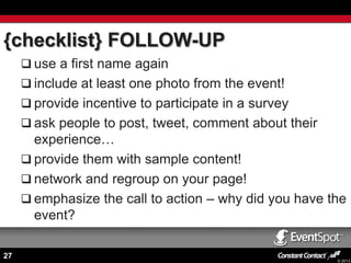 {checklist} FOLLOW-UP
 use a first name again
 include at least one photo from the event!
 provide incentive to participate in a survey

 ask people to post, tweet, comment about their

experience…
 provide them with sample content!
 network and regroup on your page!
 emphasize the call to action – why did you have the
event?
27

© 2013

 