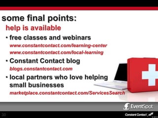 some final points:
help is available
• free classes and webinars
www.constantcontact.com/learning-center
www.constantcontact.com/local-learning

• Constant Contact blog
blogs.constantcontact.com

• local partners who love helping
small businesses
marketplace.constantcontact.com/ServicesSearch

30

© 2013

 