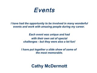 Events
I have had the opportunity to be involved in many wonderful
events and work with amazing people during my career.
Each event was unique and had
with their own set of special
challenges - but they were also a lot fun!
I have put together a slide show of some of
the most memorable.
Cathy McDermott
 
