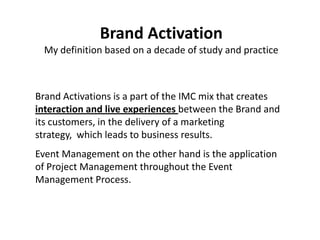 Brand Activation
 My definition based on a decade of study and practice



Brand Activations is a part of the IMC mix that creates
interaction and live experiences between the Brand and
its customers, in the delivery of a marketing
strategy, which leads to business results.
Event Management on the other hand is the application
of Project Management throughout the Event
Management Process.
 