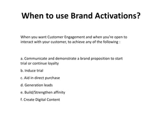 When to use Brand Activations?

When you want Customer Engagement and when you’re open to
interact with your customer, to achieve any of the following :



a. Communicate and demonstrate a brand proposition to start
trial or continue loyalty
b. Induce trial
c. Aid in direct purchase
d. Generation leads
e. Build/Strengthen affinity
f. Create Digital Content
 