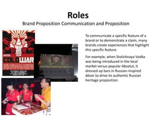 Roles
Brand Proposition Communication and Proposition

                           To communicate a specific feature of a
                           brand or to demonstrate a claim, many
                           brands create experiences that highlight
                           this specific feature.
                           For example, when Stolichnaya Vodka
                           was being introduced in the local
                           market versus popular Absolut, it
                           dressed up bars in Russian-inspired
                           décor to drive its authentic Russian
                           heritage proposition.
 