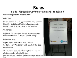 Roles
          Brand Proposition Communication and Proposition
Pixlink Bloggers and Press Launch
Objective:
Introduce Pixlink to bloggers and to the press and
highlight it’s being a Mobile 2.0 product, with
indirect comparison to Smart’s My Sandbox.
Challenge:
Highlight the collaborative and user-generation
features of Pixlink to drive 2.0 positioning.
Activation Idea:
Digital photo installation at the Manila
Contemporary Art Gallery with lunch at the Cibo
Commissary.
The launch is about celebrating the amateur web
photo uploader who, in his own
perspective, captures images of beauty – just as in
 