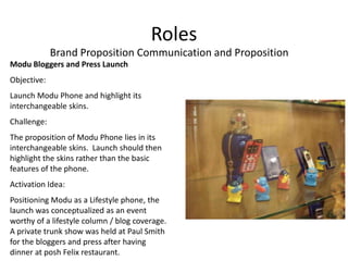 Roles
             Brand Proposition Communication and Proposition
Modu Bloggers and Press Launch
Objective:
Launch Modu Phone and highlight its
interchangeable skins.
Challenge:
The proposition of Modu Phone lies in its
interchangeable skins. Launch should then
highlight the skins rather than the basic
features of the phone.
Activation Idea:
Positioning Modu as a Lifestyle phone, the
launch was conceptualized as an event
worthy of a lifestyle column / blog coverage.
A private trunk show was held at Paul Smith
for the bloggers and press after having
dinner at posh Felix restaurant.
 