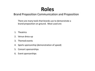Roles
Brand Proposition Communication and Proposition

   There are many tools that brands use to demonstrate a
   brand proposition on ground. Most used are:


1. Theatrics
2. Venue dress-up
3. Themed events
4. Sports sponsorship (demonstration of speed)
5. Concert sponsorships
6. Event sponsorships
 