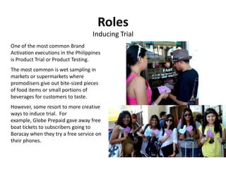 Roles
                                    Inducing Trial
One of the most common Brand
Activation executions in the Philippines
is Product Trial or Product Testing.
The most common is wet sampling in
markets or supermarkets where
promodisers give out bite-sized pieces
of food items or small portions of
beverages for customers to taste.
However, some resort to more creative
ways to induce trial. For
example, Globe Prepaid gave away free
boat tickets to subscribers going to
Boracay when they try a free service on
their phones.
 