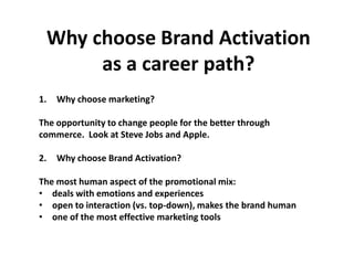 Why choose Brand Activation
      as a career path?
1.   Why choose marketing?

The opportunity to change people for the better through
commerce. Look at Steve Jobs and Apple.

2.   Why choose Brand Activation?

The most human aspect of the promotional mix:
• deals with emotions and experiences
• open to interaction (vs. top-down), makes the brand human
• one of the most effective marketing tools
 