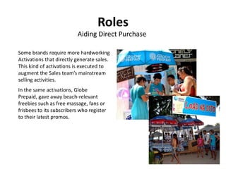 Roles
                           Aiding Direct Purchase

Some brands require more hardworking
Activations that directly generate sales.
This kind of activations is executed to
augment the Sales team’s mainstream
selling activities.
In the same activations, Globe
Prepaid, gave away beach-relevant
freebies such as free massage, fans or
frisbees to its subscribers who register
to their latest promos.
 