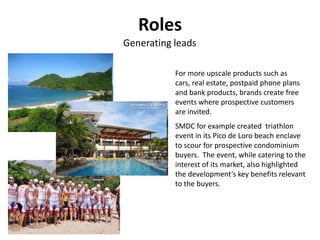 Roles
Generating leads

           For more upscale products such as
           cars, real estate, postpaid phone plans
           and bank products, brands create free
           events where prospective customers
           are invited.
           SMDC for example created triathlon
           event in its Pico de Loro beach enclave
           to scour for prospective condominium
           buyers. The event, while catering to the
           interest of its market, also highlighted
           the development’s key benefits relevant
           to the buyers.
 