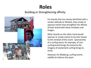 Roles
Building or Strengthening affinity

                   For brands that are closely identified with a
                   certain attitude or lifestyle, they create or
                   sponsor events that strengthen the affinity
                   of their brand with these mindsets and
                   images.
                   Other brands on the other hand would
                   sponsor or create events to tie their brand
                   to the mindset of the event. Sponsorship
                   of a surfing event, for example, of non-
                   surfing brand brings the brand to the
                   imagery of excitement surfing brings to
                   mind.
                   However, for Billabong, surfing events
                   solidify its hold on the sport.
 