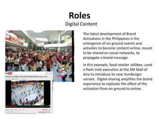 Roles
Digital Content
        The latest development of Brand
        Activations in the Philippines is the
        emergence of on-ground events and
        activities to become content online, meant
        to be shared on social networks, to
        propagate a brand message.
        In this example, food retailer Jollibee, used
        a flash mob execution at the SM Mall of
        Asia to introduce its new YumBurger
        variant. Digital sharing amplifies the brand
        experience to replicate the effect of the
        activation from on-ground to online.
 