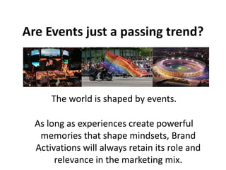 Are Events just a passing trend?



      The world is shaped by events.

  As long as experiences create powerful
   memories that shape mindsets, Brand
  Activations will always retain its role and
       relevance in the marketing mix.
 