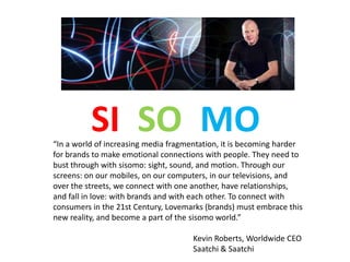 SI SO MO
“In a world of increasing media fragmentation, it is becoming harder
for brands to make emotional connections with people. They need to
bust through with sisomo: sight, sound, and motion. Through our
screens: on our mobiles, on our computers, in our televisions, and
over the streets, we connect with one another, have relationships,
and fall in love: with brands and with each other. To connect with
consumers in the 21st Century, Lovemarks (brands) must embrace this
new reality, and become a part of the sisomo world.”

                                      Kevin Roberts, Worldwide CEO
                                      Saatchi & Saatchi
 