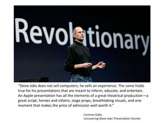 “Steve Jobs does not sell computers; he sells an experience. The same holds
true for his presentations that are meant to inform, educate, and entertain.
An Apple presentation has all the elements of a great theatrical production—a
great script, heroes and villains, stage props, breathtaking visuals, and one
moment that makes the price of admission well worth it.”

                                      Carmine Gallo
                                      Uncovering Steve Jobs' Presentation Secrets
 