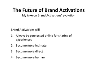 The Future
  The Future of Brand Activations
         My take on Brand Activations’ evolution



 Brand Activations will
 1. Always be connected online for sharing of
    experiences
 2. Become more intimate
 3. Become more direct
 4. Become more human

Is dictated by attitudinal changes we go through as a
                        society.
 