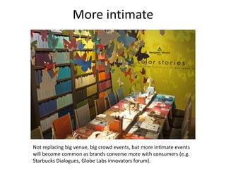More intimate




Not replacing big venue, big crowd events, but more intimate events
will become common as brands converse more with consumers (e.g.
Starbucks Dialogues, Globe Labs innovators forum).
 