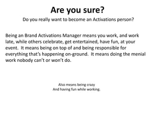 Are you sure?
       Do you really want to become an Activations person?


Being an Brand Activations Manager means you work, and work
late, while others celebrate, get entertained, have fun, at your
event. It means being on top of and being responsible for
everything that’s happening on-ground. It means doing the menial
work nobody can’t or won’t do.



                        Also means being crazy
                     And having fun while working.
 