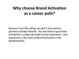 Why choose Brand Activation
        as a career path?


Because if you like selling, you don’t only need to
promise a product benefit. You also have to guarantee
and deliver a unique desirable human experience. And
experience is the realm of Brand Activation in the
Marketing Mix.
 