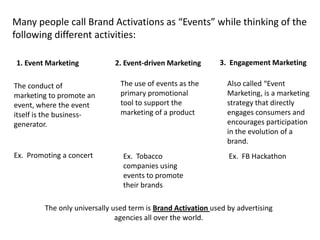 Many people call Brand Activations as “Events” while thinking of the
following different activities:

1. Event Marketing            2. Event-driven Marketing       3. Engagement Marketing

The conduct of                  The use of events as the         Also called “Event
marketing to promote an         primary promotional              Marketing, is a marketing
event, where the event          tool to support the              strategy that directly
itself is the business-         marketing of a product           engages consumers and
generator.                                                       encourages participation
                                                                 in the evolution of a
                                                                 brand.
Ex. Promoting a concert          Ex. Tobacco                     Ex. FB Hackathon
                                 companies using
                                 events to promote
                                 their brands

         The only universally used term is Brand Activation used by advertising
                               agencies all over the world.
 