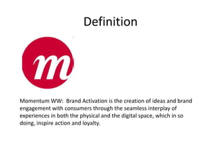 Definition




Momentum WW: Brand Activation is the creation of ideas and brand
engagement with consumers through the seamless interplay of
experiences in both the physical and the digital space, which in so
doing, inspire action and loyalty.
 