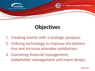 #IOMeducates
Objectives
1. Creating events with a strategic purpose.
2. Utilizing technology to improve the bottom
line and increase attendee satisfaction.
3. Examining financial management,
stakeholder management and event design.
 