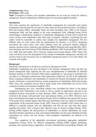 Assignment type: Essay
Word limit: 3,000 words
Topic: Evaluation of primary and secondary stakeholders for an event are crucial for effective
management. Discuss comparing two different types of events giving applied examples.
Introduction
This essay examines the significance of stakeholder management for successful event project
management, drawing from the two types of event, which are festival and convention. According to
Reid and Arcodia (2002), stakeholder theory has been developed since 1960s in the business
management field, and then applied in the event management field. Although Young (2010)
acknowledges a fundamental complexity of stakeholder management, O’Toole (2011) asserts that
events involves more stakeholders than other types of projects. Therefore, scrutinising the case
studies would be reasonable to explore more insights into stakeholder management. The two
different types of event comes from the categorisation by Bowdin, et al (2011). Regarding
convention, this essays draws from wider literature since the convention industry embraces
meeting, incentive travel, conference and exhibition (MICE) (Nadkarni and Leong Man Wai, 2007),
and convention and visitor bureau (CVB) (Sheehan and Ritchie, 2005; Ford and Peeper, 2008; Ford,
et al, 2009; Woo and Ladkin, 2011), moreover congress and seminar (Rogers, 2003). Hence, this
essay will firstly review the development of the concept of stakeholder management, and then will
examine festival and convention cases in stakeholder management point of view, then finally will
conclude with insights.
Background
Stakeholder Management in the Business and Project Management Fields
Stakeholder management has been developed in the business management field, and then the
project management field. Applying the first ever conceptualisation of stakeholder by Stanford
Research Institute in 1963, Freeman (1984) defines stakeholder as “any group or individual who
can affect or is affected by achievement of the organization’s objectives” (p. 46). In the stakeholder
theory, managing confliction with stakeholders is essential for business development, and also the
success of business is measured based on various perspectives of stakeholders (Reid and Arcodia,
2002). Also, only companies that are able to attain loyalty from stakeholders can survive in the
competitive business environment (Campbell, 1997).
Underpinning this view, succeeding scholars have developed the theory in the project
management field. Stakeholders exist inside as well as outside an organisation, and also in the
peripheral business environment at large (Keeling, 2000). Further, they have objectives to be
involved in the project with particular views and opinions (Nokes, et al, 2003). Moreover, have
power and influence that impact on the project (Young, 2010). In addition, they measure the success
of the project from multiple aspects other than time, performance and cost, which are fundamental
requirements of the successful project (Lock, 2007). However, Campbell (1997) claims that it is
difficult to explicitly mention who are stakeholders and who are not, and what they expect
regarding the project. This is because their objectives may be closed or hidden (Young, 2010).
Keeling (2000) explains the characteristics of stakeholders as internal stakeholders are easily
identified and their expectation is clear, and external stakeholders are also easily identified, but their
expectations are various and less obvious, whilst peripheral stakeholders are difficult to be
identified.
This complexity of the stakeholder environment necessitates appropriate stakeholder
management (Young, 2010). For effective management, Keeling (2000) suggests identifying,
grouping, and communicating as approaches. In terms of identification and grouping, Wheeler and
19 January 2015, (c) Yusskei, http://yusskei.net/
1
 