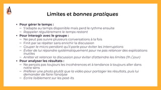 Limites et bonnes pratiques
• Pour gérer le temps :
– S’adapte au temps disponible mais perd le rythme ensuite
– Rappeler régulièrement le temps restant
• Pour interagir avec le groupe :
– Ne peut pas suivre plusieurs conversations à la fois
– Finit par se répéter sans enrichir la discussion
– Couper le micro pendant qu’il parle pour éviter les interruptions
– Éviter de lui répondre systématiquement pour ne pas relancer des explications
inutiles
– Arrêter et relancer la discussion pour éviter d’atteindre les limites (1h / jour)
• Pour analyser les résultats :
– Ne perçois pas toujours les incohérences et à tendance à toujours aller dans
notre sens
– Préférer une photo plutôt que la vidéo pour partager les résultats, puis lui
demander de faire l’analyse
– Écrire lisiblement sur les post-its
 